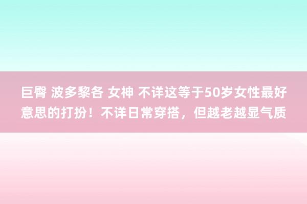 巨臀 波多黎各 女神 不详这等于50岁女性最好意思的打扮！不详日常穿搭，但越老越显气质