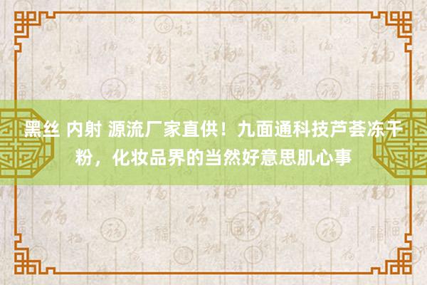 黑丝 内射 源流厂家直供！九面通科技芦荟冻干粉，化妆品界的当然好意思肌心事