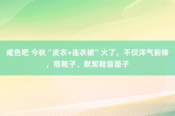 戒色吧 今秋“皮衣+连衣裙”火了，不仅洋气前锋，搭靴子、默契鞋皆面子