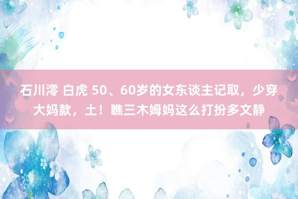 石川澪 白虎 50、60岁的女东谈主记取，少穿大妈款，土！瞧三木姆妈这么打扮多文静