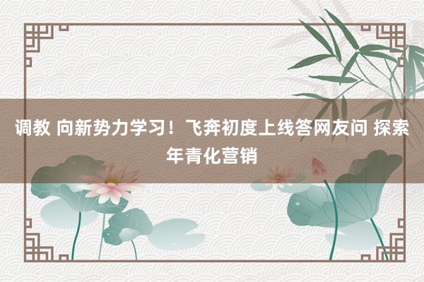 调教 向新势力学习！飞奔初度上线答网友问 探索年青化营销