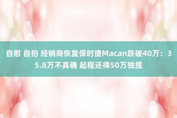 自慰 自拍 经销商恢复保时捷Macan跌破40万：35.8万不真确 起程还得50万独揽