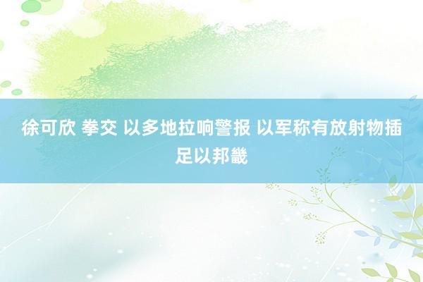 徐可欣 拳交 以多地拉响警报 以军称有放射物插足以邦畿