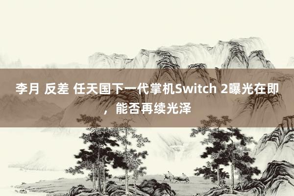 李月 反差 任天国下一代掌机Switch 2曝光在即，能否再续光泽