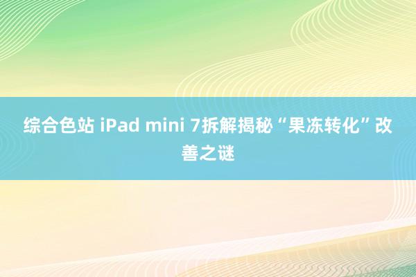 综合色站 iPad mini 7拆解揭秘“果冻转化”改善之谜