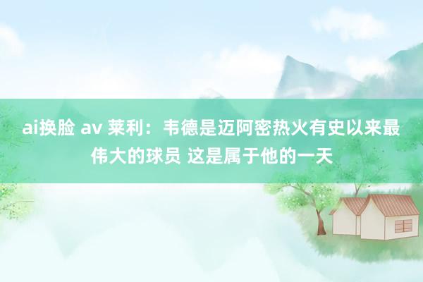 ai换脸 av 莱利：韦德是迈阿密热火有史以来最伟大的球员 这是属于他的一天