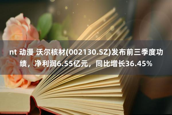 nt 动漫 沃尔核材(002130.SZ)发布前三季度功绩，净利润6.55亿元，同比增长36.45%