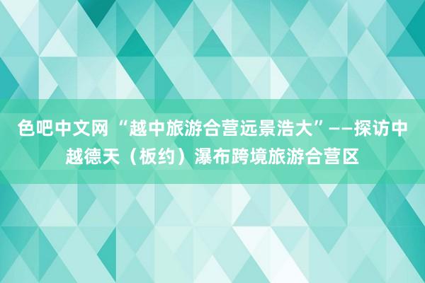 色吧中文网 “越中旅游合营远景浩大”——探访中越德天（板约）瀑布跨境旅游合营区