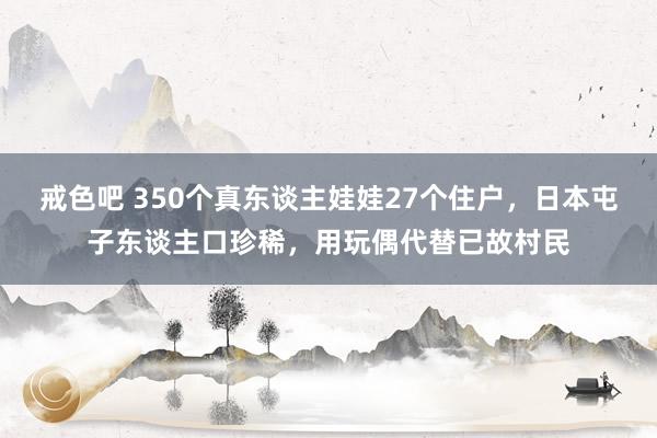 戒色吧 350个真东谈主娃娃27个住户，日本屯子东谈主口珍稀，用玩偶代替已故村民