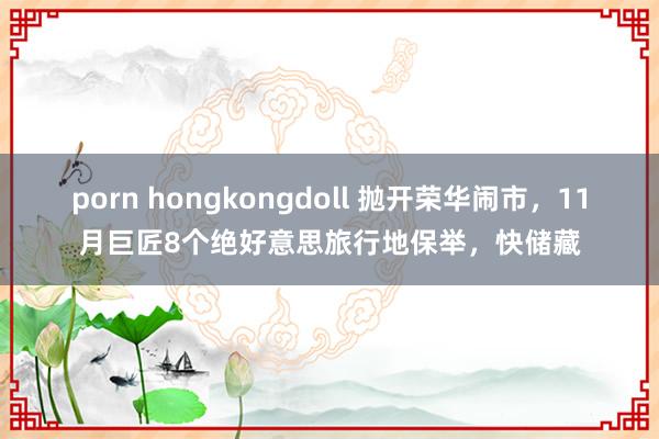 porn hongkongdoll 抛开荣华闹市，11月巨匠8个绝好意思旅行地保举，快储藏