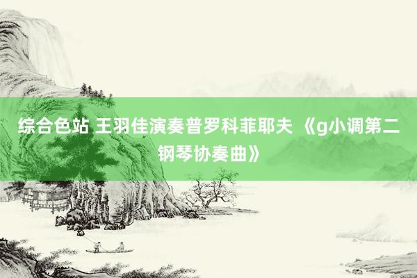 综合色站 王羽佳演奏普罗科菲耶夫 《g小调第二钢琴协奏曲》