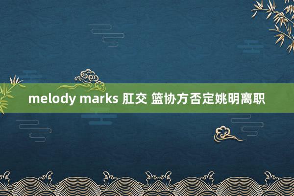 melody marks 肛交 篮协方否定姚明离职