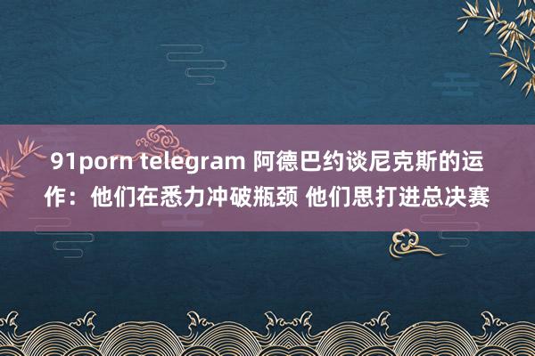 91porn telegram 阿德巴约谈尼克斯的运作：他们在悉力冲破瓶颈 他们思打进总决赛