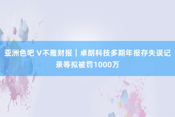 亚洲色吧 V不雅财报｜卓朗科技多期年报存失误记录等拟被罚1000万