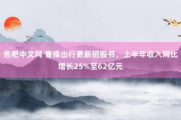 色吧中文网 曹操出行更新招股书，上半年收入同比增长25%至62亿元