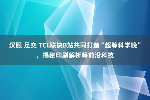 汉服 足交 TCL联袂B站共同打造“超等科学晚”，揭秘印刷解析等前沿科技