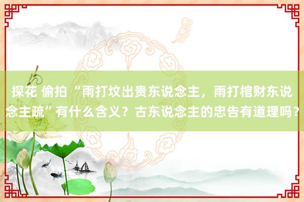 探花 偷拍 “雨打坟出贵东说念主，雨打棺财东说念主疏”有什么含义？古东说念主的忠告有道理吗？