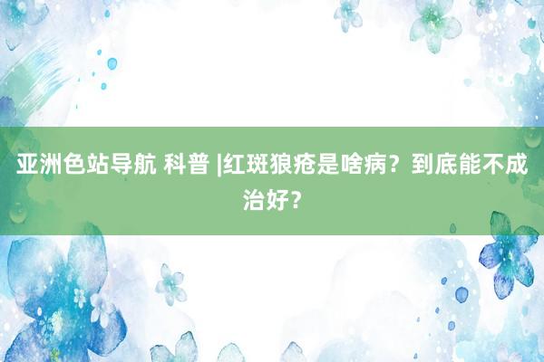 亚洲色站导航 科普 |红斑狼疮是啥病？到底能不成治好？