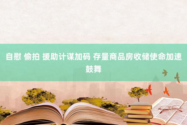 自慰 偷拍 援助计谋加码 存量商品房收储使命加速鼓舞