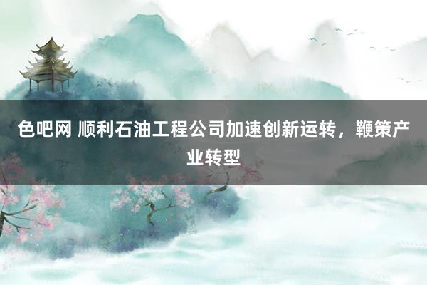 色吧网 顺利石油工程公司加速创新运转，鞭策产业转型