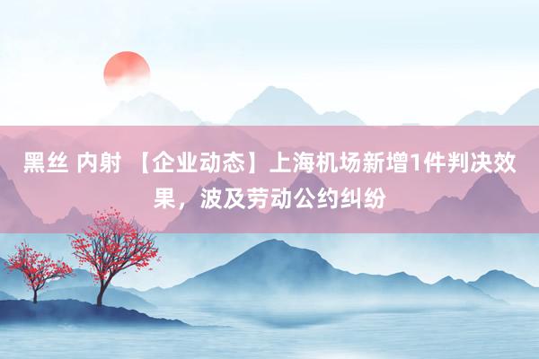 黑丝 内射 【企业动态】上海机场新增1件判决效果，波及劳动公约纠纷