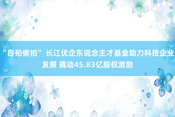 “自拍偷拍” 长江优企东说念主才基金助力科技企业发展 撬动45.83亿股权激励