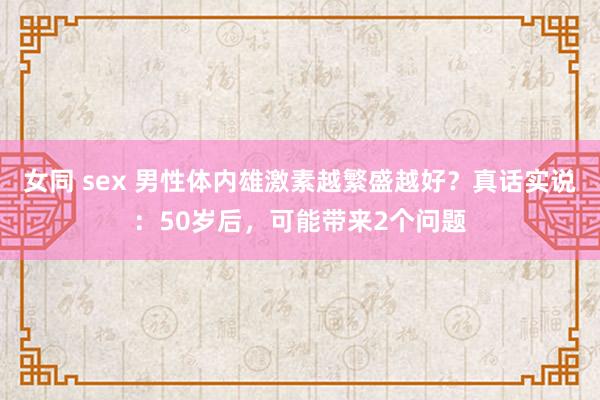 女同 sex 男性体内雄激素越繁盛越好？真话实说：50岁后，可能带来2个问题