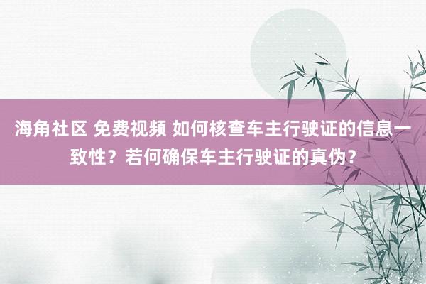 海角社区 免费视频 如何核查车主行驶证的信息一致性？若何确保车主行驶证的真伪？