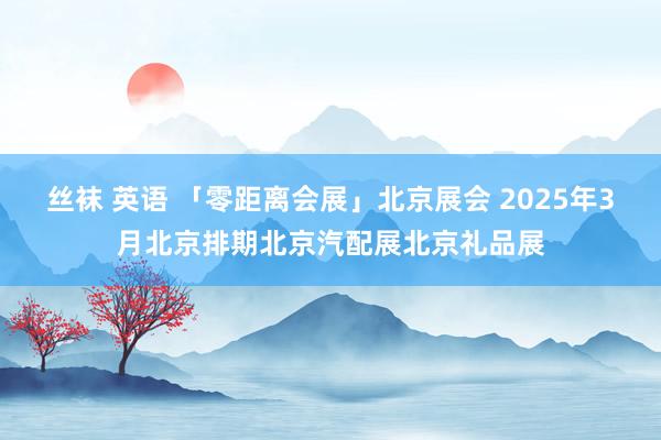 丝袜 英语 「零距离会展」北京展会 2025年3月北京排期北京汽配展北京礼品展