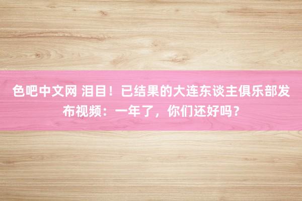 色吧中文网 泪目！已结果的大连东谈主俱乐部发布视频：一年了，你们还好吗？