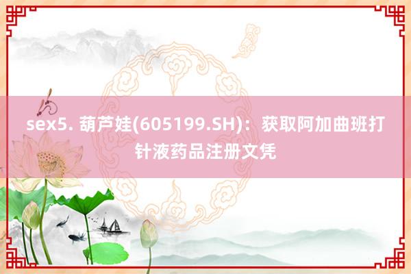 sex5. 葫芦娃(605199.SH)：获取阿加曲班打针液药品注册文凭