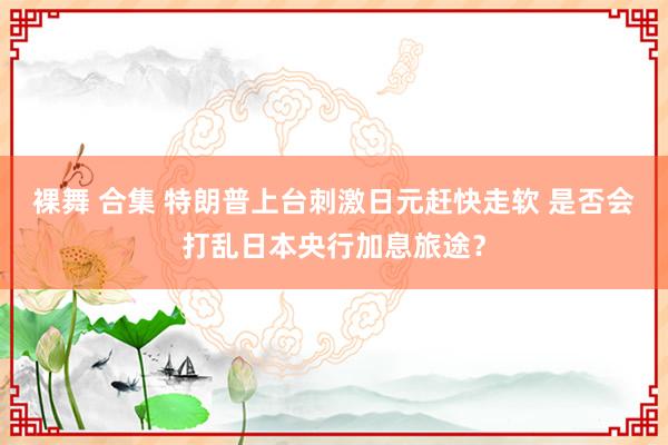 裸舞 合集 特朗普上台刺激日元赶快走软 是否会打乱日本央行加息旅途？