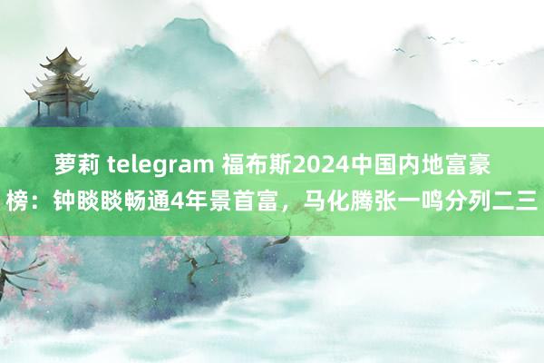 萝莉 telegram 福布斯2024中国内地富豪榜：钟睒睒畅通4年景首富，马化腾张一鸣分列二三