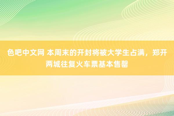 色吧中文网 本周末的开封将被大学生占满，郑开两城往复火车票基本售罄