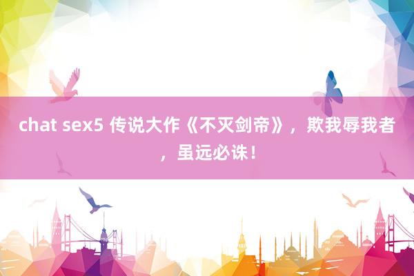 chat sex5 传说大作《不灭剑帝》，欺我辱我者，虽远必诛！