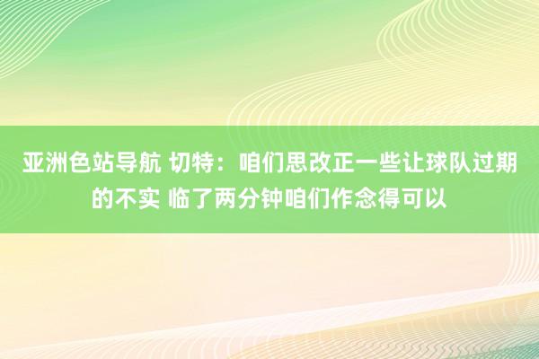 亚洲色站导航 切特：咱们思改正一些让球队过期的不实 临了两分钟咱们作念得可以