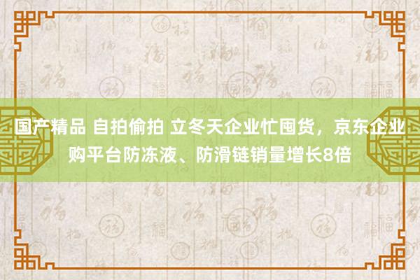 国产精品 自拍偷拍 立冬天企业忙囤货，京东企业购平台防冻液、防滑链销量增长8倍