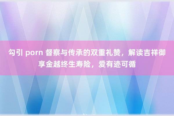 勾引 porn 督察与传承的双重礼赞，解读吉祥御享金越终生寿险，爱有迹可循