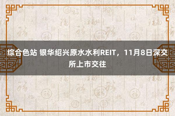 综合色站 银华绍兴原水水利REIT，11月8日深交所上市交往