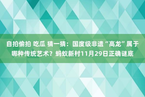 自拍偷拍 吃瓜 猜一猜：国度级非遗“高龙”属于哪种传统艺术？蚂蚁新村11月29日正确谜底