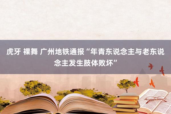 虎牙 裸舞 广州地铁通报“年青东说念主与老东说念主发生肢体败坏”