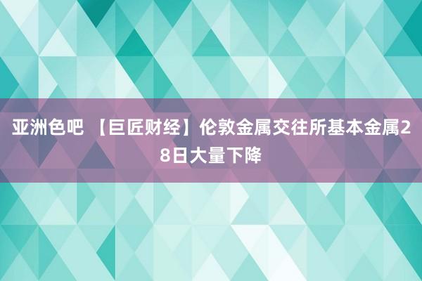 亚洲色吧 【巨匠财经】伦敦金属交往所基本金属28日大量下降