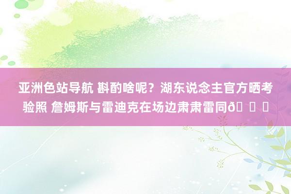 亚洲色站导航 斟酌啥呢？湖东说念主官方晒考验照 詹姆斯与雷迪克在场边肃肃雷同🔒