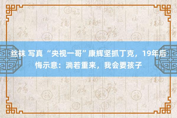 丝袜 写真 “央视一哥”康辉坚抓丁克，19年后悔示意：淌若重来，我会要孩子