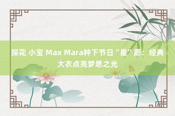 探花 小宝 Max Mara种下节日“星”愿：经典大衣点亮梦思之光