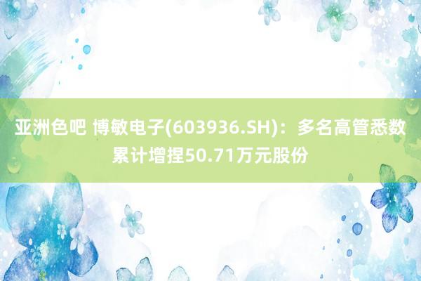 亚洲色吧 博敏电子(603936.SH)：多名高管悉数累计增捏50.71万元股份