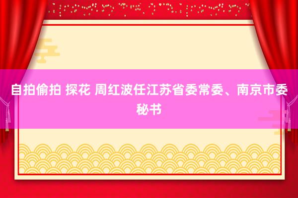 自拍偷拍 探花 周红波任江苏省委常委、南京市委秘书