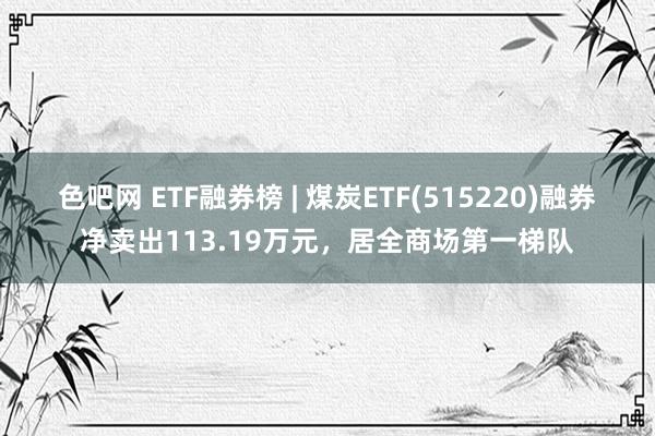 色吧网 ETF融券榜 | 煤炭ETF(515220)融券净卖出113.19万元，居全商场第一梯队