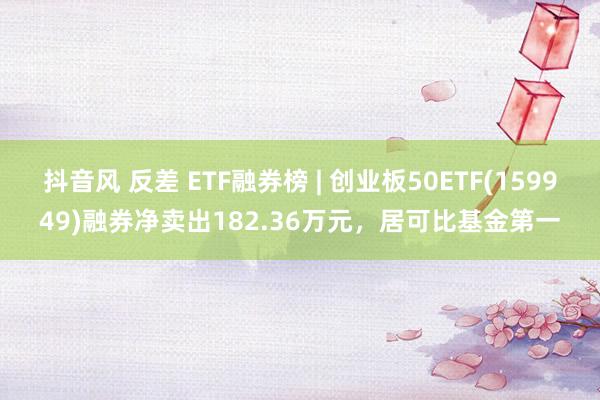 抖音风 反差 ETF融券榜 | 创业板50ETF(159949)融券净卖出182.36万元，居可比基金第一