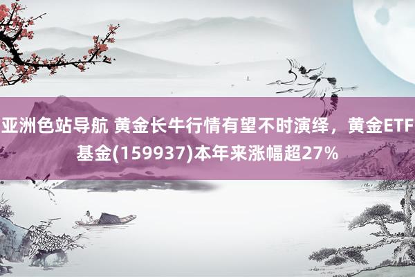 亚洲色站导航 黄金长牛行情有望不时演绎，黄金ETF基金(159937)本年来涨幅超27%